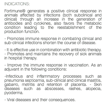 INDICATIONS: Fortimune® generates a positive clinical response in animals affected by infections (both subclinical and clinical) through an increase in the generation of antibodies and cytokines, also favors the metabolic condition leading to the reestablishment of the production function. - Promotes immune response in combating clinical and sub-clinical infections shorten the course of disease. - It is effective use in combination with antibiotic therapy. - Promotes and maintains the recovery of sick animals in hospital therapy. - Improve the immune response in vaccination. As an adjuvant in the following conditions: -Infectious and inflammatory processes such as pneumonia septicemia, sub-clinical and clinical mastitis, gabarro, metritis and retention of placenta. - Skin diseases such as abscesses, rashes, alopecia, pyoderma. - Viral diseases and their consequences. 