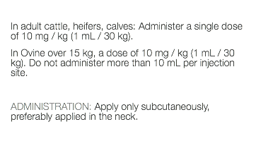  In adult cattle, heifers, calves: Administer a single dose of 10 mg / kg (1 mL / 30 kg). In Ovine over 15 kg, a dose of 10 mg / kg (1 mL / 30 kg). Do not administer more than 10 mL per injection site. ADMINISTRATION: Apply only subcutaneously, preferably applied in the neck. 