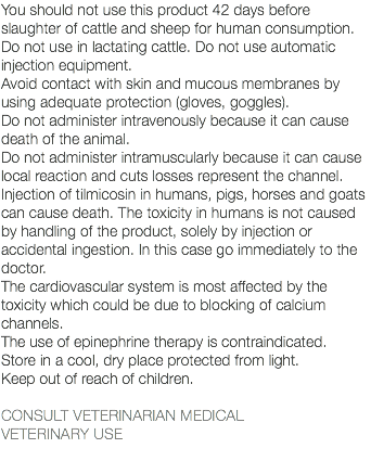 You should not use this product 42 days before slaughter of cattle and sheep for human consumption. Do not use in lactating cattle. Do not use automatic injection equipment. Avoid contact with skin and mucous membranes by using adequate protection (gloves, goggles). Do not administer intravenously because it can cause death of the animal. Do not administer intramuscularly because it can cause local reaction and cuts losses represent the channel. Injection of tilmicosin in humans, pigs, horses and goats can cause death. The toxicity in humans is not caused by handling of the product, solely by injection or accidental ingestion. In this case go immediately to the doctor. The cardiovascular system is most affected by the toxicity which could be due to blocking of calcium channels. The use of epinephrine therapy is contraindicated. Store in a cool, dry place protected from light. Keep out of reach of children. CONSULT VETERINARIAN MEDICAL VETERINARY USE 