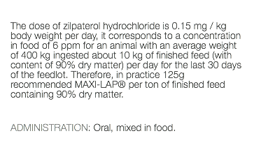  The dose of zilpaterol hydrochloride is 0.15 mg / kg body weight per day, it corresponds to a concentration in food of 6 ppm for an animal with an average weight of 400 kg ingested about 10 kg of finished feed (with content of 90% dry matter) per day for the last 30 days of the feedlot. Therefore, in practice 125g recommended MAXI-LAP® per ton of finished feed containing 90% dry matter. ADMINISTRATION: Oral, mixed in food. 