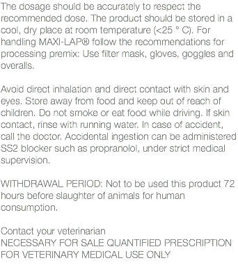 The dosage should be accurately to respect the recommended dose. The product should be stored in a cool, dry place at room temperature (<25 ° C). For handling MAXI-LAP® follow the recommendations for processing premix: Use filter mask, gloves, goggles and overalls. Avoid direct inhalation and direct contact with skin and eyes. Store away from food and keep out of reach of children. Do not smoke or eat food while driving. If skin contact, rinse with running water. In case of accident, call the doctor. Accidental ingestion can be administered SS2 blocker such as propranolol, under strict medical supervision. WITHDRAWAL PERIOD: Not to be used this product 72 hours before slaughter of animals for human consumption. Contact your veterinarian NECESSARY FOR SALE QUANTIFIED PRESCRIPTION FOR VETERINARY MEDICAL USE ONLY 