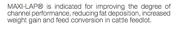 MAXI-LAP® is indicated for improving the degree of channel performance, reducing fat deposition, increased weight gain and feed conversion in cattle feedlot. 