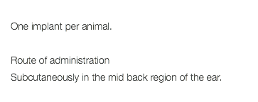  One implant per animal. Route of administration Subcutaneously in the mid back region of the ear. 