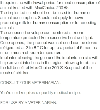 It requires no withdrawal period for meat consumption of animal treated with MaxiChoice 200 ®. The implanted ear should not be used for human or animal consumption. Should not apply to cows producing milk for human consumption or for breeding animals. The unopened envelope can be stored at room temperature protected from excessive heat and light. Once opened, the product was not used can be stored refrigerated at 2 to 8 ° C for up to a period of 6 months or one month at room temperature. Implanter cleaning the gun and the implantation site will help prevent infections in the region, allowing to obtain the full benefit of MaxiChoice 200 ® Keep out of the reach of children. CONSULT YOUR VETERINARIAN. You're sold requires a quantify medical recipe. FOR USE BY A VETERINARIAN. 