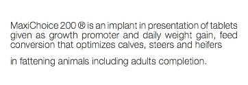  MaxiChoice 200 ® is an implant in presentation of tablets given as growth promoter and daily weight gain, feed conversion that optimizes calves, steers and heifers in fattening animals including adults completion. 