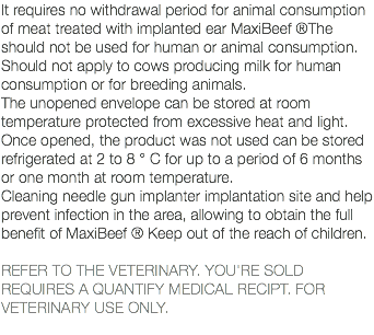 It requires no withdrawal period for animal consumption of meat treated with implanted ear MaxiBeef ®The should not be used for human or animal consumption. Should not apply to cows producing milk for human consumption or for breeding animals. The unopened envelope can be stored at room temperature protected from excessive heat and light. Once opened, the product was not used can be stored refrigerated at 2 to 8 ° C for up to a period of 6 months or one month at room temperature. Cleaning needle gun implanter implantation site and help prevent infection in the area, allowing to obtain the full benefit of MaxiBeef ® Keep out of the reach of children. REFER TO THE VETERINARY. YOU'RE SOLD REQUIRES A QUANTIFY MEDICAL RECIPT. FOR VETERINARY USE ONLY. 