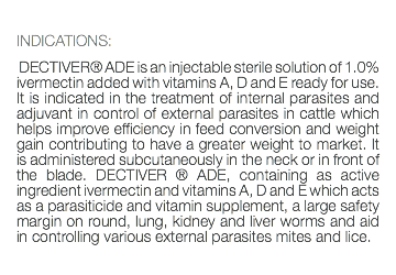  INDICATIONS: DECTIVER® ADE is an injectable sterile solution of 1.0% ivermectin added with vitamins A, D and E ready for use. It is indicated in the treatment of internal parasites and adjuvant in control of external parasites in cattle which helps improve efficiency in feed conversion and weight gain contributing to have a greater weight to market. It is administered subcutaneously in the neck or in front of the blade. DECTIVER ® ADE, containing as active ingredient ivermectin and vitamins A, D and E which acts as a parasiticide and vitamin supplement, a large safety margin on round, lung, kidney and liver worms and aid in controlling various external parasites mites and lice. 