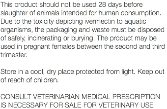 This product should not be used 28 days before slaughter of animals intended for human consumption. Due to the toxicity depicting ivermectin to aquatic organisms, the packaging and waste must be disposed of safely, incinerating or burying. The product may be used in pregnant females between the second and third trimester. Store in a cool, dry place protected from light. Keep out of reach of children. CONSULT VETERINARIAN MEDICAL PRESCRIPTION IS NECESSARY FOR SALE FOR VETERINARY USE