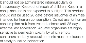 It should not be administered intramuscularly or intravenously. Keep out of reach of children. Keep in a cool place and is not exposed to sunlight. This product should not be used 28 days before slaughter of animals intended for human consumption. Do not use for human consumption milk from treated animals until 28 days after the last application. Aquatic organisms are highly sensitive to ivermectin toxicity by which empty containers and any residual contents must be disposed of safely burial or incineration