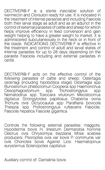  DECTIVER®-F is a sterile injectable solution of Ivermectin and Clorsulon ready for use. It is indicated in the treatment of internal parasites and including Fasciola both their larval stage as adult and as an adjunct in the control of external parasites of cattle and sheep for which helps improve efficiency in feed conversion and gain weight helping to have a greater weight to market. It is administered subcutaneously in the neck or in front of the blade. INDICATIONS DECTIVER®-F is effective in the treatment and control of adult and larval states of internal parasites for up to 28 days depending on the parasite Fasciola including and external parasites in cattle. DECTIVER®-F acts on the effective control of the following parasites of cattle and sheep: Ostertagia ostertagi (including hipobiótica stage) Ostertagia spp Bunostomun phlebotomun Cooperia spp Haemonchus Oesophagostomum spp Trichostrongylus spp Nematodirus spp Toxocara vitulorum Mecistocirrus digitatus Strongyloides papillosus Chabertia ovina Trichuris ovis Dictyocaulus spp Parafilaria bovicola Thelazia spp Protostrongylus rufescens Fasciola: Fasciola hepatica Fasciola gigantica Controls the following external parasites: maggots: Hypoderma bovis H. lineatum Dermatobia hominis Oestrus ovis Chrysomyia bezziana Mites scabies producers: Psoroptes ovis var bovis P. communis var ovis Choriotes bovis Against Lice: Haematopinus eurysternus Solenopotes capillatus Auxiliary control of: Damalinia bovis 