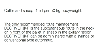  Cattle and sheep: 1 ml per 50 kg bodyweight. The only recommended route management DECTIVER®-F is the subcutaneous route in the neck or in front of the pallet in sheep in the axillary region. DECTIVER®-F can be administered with a syringe or conventional type automatic. 