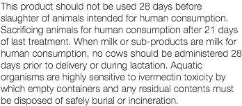 This product should not be used 28 days before slaughter of animals intended for human consumption. Sacrificing animals for human consumption after 21 days of last treatment. When milk or sub-products are milk for human consumption, no cows should be administered 28 days prior to delivery or during lactation. Aquatic organisms are highly sensitive to ivermectin toxicity by which empty containers and any residual contents must be disposed of safely burial or incineration.