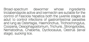  Broad-spectrum dewormer whose ingredients triclabendazole active and ivermectin are suitable for the control of Fasciola hepatica both the juvenile stages as adult to control infections of gastrointestinal parasites and lung as Ostertagia, Haemonchus, Trichostrongylus, Cooperia, Oesophagostomum, Trichuris , Strongyloides, Nematodirus, Chabertia, Dyctiocaulus, Oestrus (larval stage). sucking lice. 