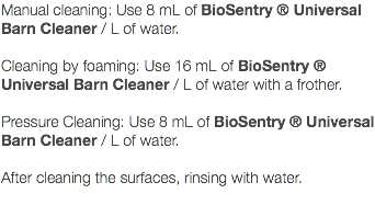 Manual cleaning: Use 8 mL of BioSentry ® Universal Barn Cleaner / L of water. Cleaning by foaming: Use 16 mL of BioSentry ® Universal Barn Cleaner / L of water with a frother. Pressure Cleaning: Use 8 mL of BioSentry ® Universal Barn Cleaner / L of water. After cleaning the surfaces, rinsing with water. 