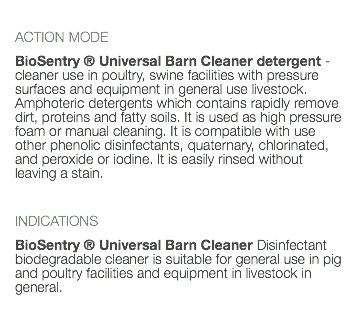  ACTION MODE BioSentry ® Universal Barn Cleaner detergent - cleaner use in poultry, swine facilities with pressure surfaces and equipment in general use livestock. Amphoteric detergents which contains rapidly remove dirt, proteins and fatty soils. It is used as high pressure foam or manual cleaning. It is compatible with use other phenolic disinfectants, quaternary, chlorinated, and peroxide or iodine. It is easily rinsed without leaving a stain. INDICATIONS BioSentry ® Universal Barn Cleaner Disinfectant biodegradable cleaner is suitable for general use in pig and poultry facilities and equipment in livestock in general. 