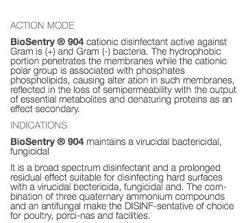  ACTION MODE BioSentry ® 904 cationic disinfectant active against Gram is (+) and Gram (-) bacteria. The hydrophobic portion penetrates the membranes while the cationic polar group is associated with phosphates phospholipids, causing alter ation in such membranes, reflected in the loss of semipermeability with the output of essential metabolites and denaturing proteins as an effect secondary. INDICATIONS BioSentry ® 904 maintains a virucidal bactericidal, fungicidal It is a broad spectrum disinfectant and a prolonged residual effect suitable for disinfecting hard surfaces with a virucidal bectericida, fungicidal and. The com-bination of three quaternary ammonium compounds and an antifungal make the DISINF-sentative of choice for poultry, porci-nas and facilities. 