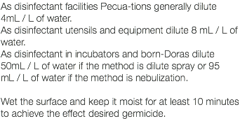 As disinfectant facilities Pecua-tions generally dilute 4mL / L of water. As disinfectant utensils and equipment dilute 8 mL / L of water. As disinfectant in incubators and born-Doras dilute 50mL / L of water if the method is dilute spray or 95 mL / L of water if the method is nebulization. Wet the surface and keep it moist for at least 10 minutes to achieve the effect desired germicide. 