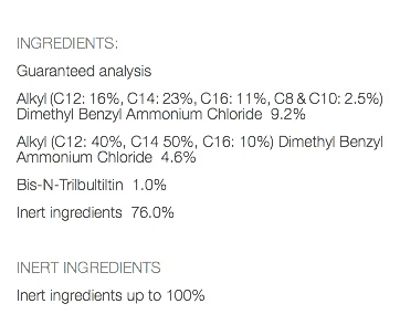  INGREDIENTS: Guaranteed analysis Alkyl (C12: 16%, C14: 23%, C16: 11%, C8 & C10: 2.5%) Dimethyl Benzyl Ammonium Chloride 9.2% Alkyl (C12: 40%, C14 50%, C16: 10%) Dimethyl Benzyl Ammonium Chloride 4.6% Bis-N-Trilbultiltin 1.0% Inert ingredients 76.0% INERT INGREDIENTS Inert ingredients up to 100% 