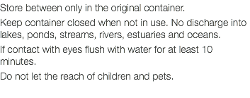 Store between only in the original container. Keep container closed when not in use. No discharge into lakes, ponds, streams, rivers, estuaries and oceans. If contact with eyes flush with water for at least 10 minutes. Do not let the reach of children and pets. 