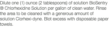 Dilute one (1) ounce (2 tablespoons) of solution BioSentry ® Chlorhexidine Solution per gallon of clean water. Rinse the area to be cleaned with a generous amount of solution Clorhexi-dyne. Blot excess with disposable paper towels. 