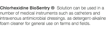  Chlorhexidine BioSentry ® Solution can be used in a number of medical instruments such as catheters and intravenous antimicrobial dressings. as detergent-alkaline foam cleaner for general use on farms and fields. 