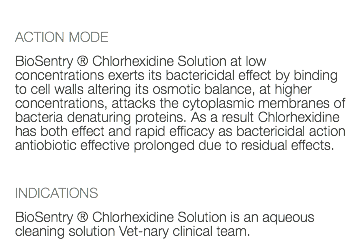  ACTION MODE BioSentry ® Chlorhexidine Solution at low concentrations exerts its bactericidal effect by binding to cell walls altering its osmotic balance, at higher concentrations, attacks the cytoplasmic membranes of bacteria denaturing proteins. As a result Chlorhexidine has both effect and rapid efficacy as bactericidal action antiobiotic effective prolonged due to residual effects. INDICATIONS BioSentry ® Chlorhexidine Solution is an aqueous cleaning solution Vet-nary clinical team. 