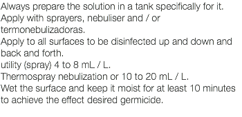 Always prepare the solution in a tank specifically for it. Apply with sprayers, nebuliser and / or termonebulizadoras. Apply to all surfaces to be disinfected up and down and back and forth. utility (spray) 4 to 8 mL / L. Thermospray nebulization or 10 to 20 mL / L. Wet the surface and keep it moist for at least 10 minutes to achieve the effect desired germicide. 