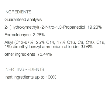  INGREDIENTS: Guaranteed analysis 2- (Hydroxymethyl) -2-Nitro-1,3-Propanediol 19.20% Formaldehyde 2.28% Alkyl (C12-67%, 25% C14, 17% C16, C8, C10, C18, 1%) dimethyl benzyl ammonium chloride 3.08% other ingredients 75.44% INERT INGREDIENTS Inert ingredients up to 100% 