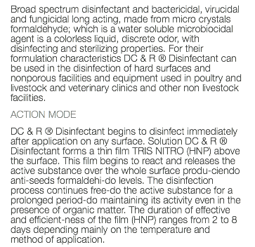 Broad spectrum disinfectant and bactericidal, virucidal and fungicidal long acting, made from micro crystals formaldehyde; which is a water soluble microbiocidal agent is a colorless liquid, discrete odor, with disinfecting and sterilizing properties. For their formulation characteristics DC & R ® Disinfectant can be used in the disinfection of hard surfaces and nonporous facilities and equipment used in poultry and livestock and veterinary clinics and other non livestock facilities. ACTION MODE DC & R ® Disinfectant begins to disinfect immediately after application on any surface. Solution DC & R ® Disinfectant forms a thin film TRIS NITRO (HNP) above the surface. This film begins to react and releases the active substance over the whole surface produ-ciendo anti-seeds formaldehi-do levels. The disinfection process continues free-do the active substance for a prolonged period-do maintaining its activity even in the presence of organic matter. The duration of effective and efficient-ness of the film (HNP) ranges from 2 to 8 days depending mainly on the temperature and method of application. 