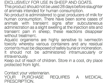 EXCLUSIVELY FOR USE IN SHEEP AND GOATS. This product should not be used 28 days before slaughter of animals intended for human consumption. No product is administered to goat producers of milk for human consumption. There have been some cases of animals with transient signs after subcutaneous administration as a slight swelling at the injection site and transient pain in sheep; these reactions disappear without treatment. Aquatic organisms are highly sensitive to ivermectin toxicity whereby various containers and any residual contents must be disposed of safely burial or incineration. It should not be administered intramuscularly or intravenously. Keep out of reach of children. Store in a cool, dry place protected from light. Contact your veterinarian. YOUR PURCHASE REQUIRES A MEDICAL PRESCRIPTION.