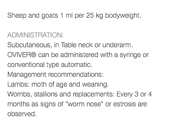  Sheep and goats 1 ml per 25 kg bodyweight. ADMINISTRATION: Subcutaneous, in Table neck or underarm. OVIVER® can be administered with a syringe or conventional type automatic. Management recommendations: Lambs: moth of age and weaning. Wombs, stallions and replacements: Every 3 or 4 months as signs of "worm nose" or estrosis are observed. 