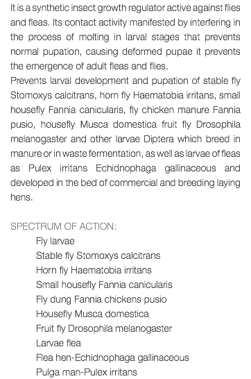 It is a synthetic insect growth regulator active against flies and fleas. Its contact activity manifested by interfering in the process of molting in larval stages that prevents normal pupation, causing deformed pupae it prevents the emergence of adult fleas and flies. Prevents larval development and pupation of stable fly Stomoxys calcitrans, horn fly Haematobia irritans, small housefly Fannia canicularis, fly chicken manure Fannia pusio, housefly Musca domestica fruit fly Drosophila melanogaster and other larvae Diptera which breed in manure or in waste fermentation, as well as larvae of fleas as Pulex irritans Echidnophaga gallinaceous and developed in the bed of commercial and breeding laying hens. SPECTRUM OF ACTION: Fly larvae Stable fly Stomoxys calcitrans Horn fly Haematobia irritans Small housefly Fannia canicularis Fly dung Fannia chickens pusio Housefly Musca domestica Fruit fly Drosophila melanogaster Larvae flea Flea hen-Echidnophaga gallinaceous Pulga man-Pulex irritans