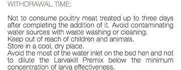 WITHDRAWAL TIME: Not to consume poultry meat treated up to three days after completing the addition of it. Avoid contaminating water sources with waste washing or cleaning. Keep out of reach of children and animals. Store in a cool, dry place. Avoid the most of the water inlet on the bed hen and not to dilute the Larvakill Premix below the minimum concentration of larva effectiveness.