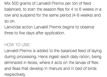 Mix 500 grams of Larvakill Premix per ton of feed balanced, to start the season flies for 4 to 6 weeks in a row and suspend for the same period (4-6 weeks) and so on. Larvicidal action Larvakill Premix begins to observe three to five days after application. HOW TO USE: Larvakill Premix is added to the balanced feed of laying during processing. Hens ingest each daily ration, being eliminated in feces, where it acts on the larvae of flies and fleas that develop in manure and in bed of birds respectively.