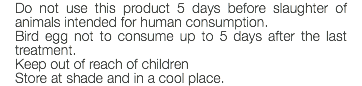 Do not use this product 5 days before slaughter of animals intended for human consumption. Bird egg not to consume up to 5 days after the last treatment. Keep out of reach of children Store at shade and in a cool place.