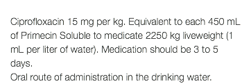  Ciprofloxacin 15 mg per kg. Equivalent to each 450 mL of Primecin Soluble to medicate 2250 kg liveweight (1 mL per liter of water). Medication should be 3 to 5 days. Oral route of administration in the drinking water.