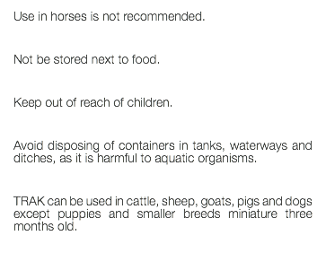 Use in horses is not recommended. Not be stored next to food. Keep out of reach of children. Avoid disposing of containers in tanks, waterways and ditches, as it is harmful to aquatic organisms. TRAK can be used in cattle, sheep, goats, pigs and dogs except puppies and smaller breeds miniature three months old. 