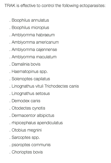 TRAK is effective to control the following ectoparasites: . Boophilus annulatus . Boophilus microplus . Amblyomma habraeum . Amblyomma americanum . Amblyomma cajennense . Amblyomma maculatum . Damalinia bovis . Haematopinus spp. . Solenoptes capilatus . Linognathus vituli Trichodectes canis . Linognathus setosus . Demodex canis . Otodectes cynotis . Dermacentor albipictus . rhipicephalus apendiculatus . Otobius megnini . Sarcoptes spp. . psoroptes communis . Chorioptes bovis 