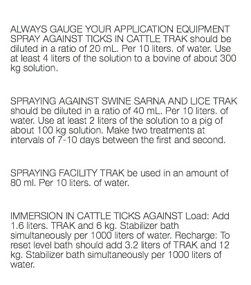  ALWAYS GAUGE YOUR APPLICATION EQUIPMENT SPRAY AGAINST TICKS IN CATTLE TRAK should be diluted in a ratio of 20 mL. Per 10 liters. of water. Use at least 4 liters of the solution to a bovine of about 300 kg solution. SPRAYING AGAINST SWINE SARNA AND LICE TRAK should be diluted in a ratio of 40 mL. Per 10 liters. of water. Use at least 2 liters of the solution to a pig of about 100 kg solution. Make two treatments at intervals of 7-10 days between the first and second. SPRAYING FACILITY TRAK be used in an amount of 80 ml. Per 10 liters. of water. IMMERSION IN CATTLE TICKS AGAINST Load: Add 1.6 liters. TRAK and 6 kg. Stabilizer bath simultaneously per 1000 liters of water. Recharge: To reset level bath should add 3.2 liters of TRAK and 12 kg. Stabilizer bath simultaneously per 1000 liters of water. 