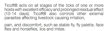 Ticoff® acts on all stages of the ticks of one or more hosts with excellent efficacy and prolonged residual effect (10-14 days). Ticoff® also controls other external parasites affecting livestock causing irritation, pain, and discomfort, such as stable fly, fly palette, face flies and horseflies, lice and mites.