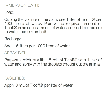 IMMERSION BATH: Load: Cubing the volume of the bath, use 1 liter of Ticoff ® per 1000 liters of water. Premix the required amount of Ticoff® in an equal amount of water and add this mixture to water immersion bath. Recharge: Add 1.5 liters per 1000 liters of water. SPRAY BATH: Prepare a mixture with 1.5 mL of Ticoff® with 1 liter of water and spray with fine droplets throughout the animal. FACILITIES: Apply 3 mL of Ticoff® per liter of water. 