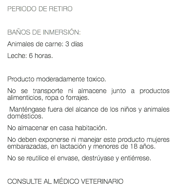 PERIODO DE RETIRO BAÑOS DE INMERSIÓN: Animales de carne: 3 días Leche: 6 horas. Producto moderadamente toxico. No se transporte ni almacene junto a productos alimenticios, ropa o forrajes. Manténgase fuera del alcance de los niños y animales domésticos. No almacenar en casa habitación. No deben exponerse ni manejar este producto mujeres embarazadas, en lactación y menores de 18 años. No se reutilice el envase, destrúyase y entiérrese. CONSULTE AL MÉDICO VETERINARIO 