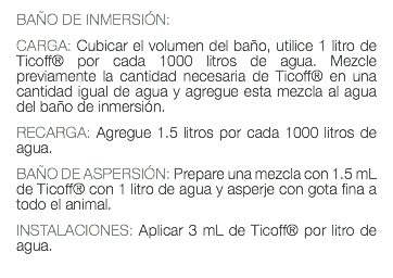 BAÑO DE INMERSIÓN: CARGA: Cubicar el volumen del baño, utilice 1 litro de Ticoff® por cada 1000 litros de agua. Mezcle previamente la cantidad necesaria de Ticoff® en una cantidad igual de agua y agregue esta mezcla al agua del baño de inmersión. RECARGA: Agregue 1.5 litros por cada 1000 litros de agua. BAÑO DE ASPERSIÓN: Prepare una mezcla con 1.5 mL de Ticoff® con 1 litro de agua y asperje con gota fina a todo el animal. INSTALACIONES: Aplicar 3 mL de Ticoff® por litro de agua. 