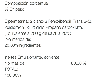 Composición porcentual % En peso Cipermetrina: 2 ciano-3 Fenoxibencil, Trans 3-(2, 2diclorovinil -3,2) ciclo Propano carboxilato.(Equivalente a 200 g de i.a./L a 20°C )No menos de: 20.00%Ingredientes inertes:Emulsionante, solvente No más de: 80.00 % TOTAL: 100.00%