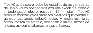 Ticoff® actúa sobre todos los estadíos de las garrapatas de uno o varios hospederos con una excelente eficacia y prolongado efecto residual (10-14 días). Ticoff® también controla otros parásitos externos que afectan al ganado causando irritación,dolor, y molestias, tales como: mosca del establo, mosca de la paleta, mosca de la cara, así como tábanos, piojos y ácaros. 