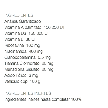  INGREDIENTES: Análisis Garantizado Vitamina A palmitato 156,250 UI Vitamina D3 150,000 UI Vitamina E 36 UI Riboflavina 100 mg Niacinamida 400 mg Cianocobalamina 0.5 mg Tiamina Clorhidrato 20 mg Menadiona Bisulfito 20 mg Ácido Fólico 3 mg Vehículo cbp 100 g INGREDIENTES INERTES Ingredientes Inertes hasta completar 100% 