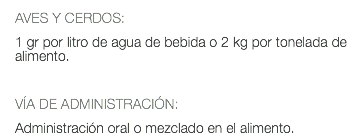 AVES Y CERDOS: 1 gr por litro de agua de bebida o 2 kg por tonelada de alimento. VÍA DE ADMINISTRACIÓN: Administración oral o mezclado en el alimento.