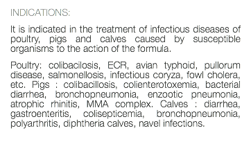 INDICATIONS: It is indicated in the treatment of infectious diseases of poultry, pigs and calves caused by susceptible organisms to the action of the formula. Poultry: colibacilosis, ECR, avian typhoid, pullorum disease, salmonellosis, infectious coryza, fowl cholera, etc. Pigs : colibacillosis, colienterotoxemia, bacterial diarrhea, bronchopneumonia, enzootic pneumonia, atrophic rhinitis, MMA complex. Calves : diarrhea, gastroenteritis, colisepticemia, bronchopneumonia, polyarthritis, diphtheria calves, navel infections. 