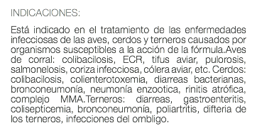 INDICACIONES: Está indicado en el tratamiento de las enfermedades infecciosas de las aves, cerdos y terneros causados por organismos susceptibles a la acción de la fórmula.Aves de corral: colibacilosis, ECR, tifus aviar, pulorosis, salmonelosis, coriza infecciosa, cólera aviar, etc. Cerdos: colibacilosis, colienterotoxemia, diarreas bacterianas, bronconeumonía, neumonía enzootica, rinitis atrófica, complejo MMA.Terneros: diarreas, gastroenteritis, colisepticemia, bronconeumonía, poliartritis, difteria de los terneros, infecciones del ombligo. 