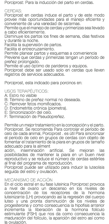 Porciprost: Para la inducción del parto en cerdas. CERDAS: Porciprost en cerdas induce el parto y de este modo provee más oportunidades para el manejo eficiente y conveniente de una variedad de sistemas. Permite que el manejo de cerdas y primerizas sea llevado a cabo eficientemente. Disminuye los partos los fines de semana, días festivos y durante la noche. Facilita la supervisión de partos. Facilita el entrecruzamiento. Permite planear partos y esquemas a conveniencia Previene que cerdas y primerizas tengan un período de preñez prolongado. Permite el uso óptimo de parideros y equipos. Porciprost debe ser usado solo en cerdas que lleven registros de servicios adecuados. Porciprost, esta indicado para porcinos en: USOS TERAPÉUTICOS: A: Estro no visible B: Término de preñez normal no deseada. C: Remover fetos momificados. D: Endometritis crónica (piometra). E: Sincronización del celo. F: Terminación de Pseudopreñez. Permite un mejor tratamiento en la concepción y el parto. Porciprost. Se recomienda Para controlar el período de celo de cada animal, Porciprost . es útil Para sincronizar el período de celo en grupos de cerdas con objeto de fomentar el tratamiento de la piara en grupos de tamaño adecuado para la aliment ación, inseminación artificial. Se mejoran las posibilidades de mantener la piara en un buen nivel reproductivo y se reduce el número de cerdas estériles al final del programa de reproducción. Porciprost puede ser utilizado para inducir la luteolisis seguida del estro y ovulación. MECANISMO DE ACCIÓN En el ciclo estral en su fase luteinica Porciprost provoca a nivel de ovario un descenso en los niveles de concentración de los receptores de la hormona luteinizante (LH) provocando así la regresión del cuerpo luteo y una pronta disminución de los niveles de progesterona y como consecuencia la hipofisis anterior incrementa la liberación de la hormona folículo estimulante (FSH) que nos da como consecuencia la maduración del folículo, la aparición del estro así como la ovulación.